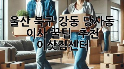 울산 북구 강동, 당사동 이사 꿀팁🍯 & 추천 이삿짐센터 🚚